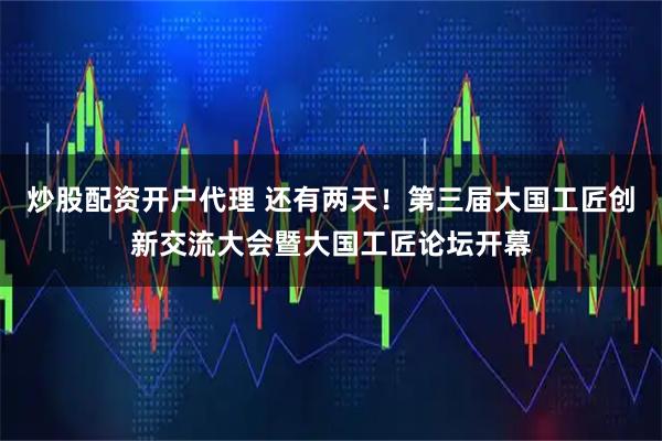 炒股配资开户代理 还有两天！第三届大国工匠创新交流大会暨大国工匠论坛开幕