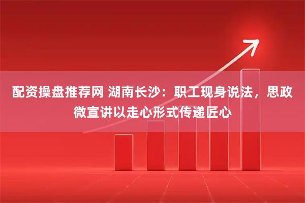 配资操盘推荐网 湖南长沙：职工现身说法，思政微宣讲以走心形式传递匠心