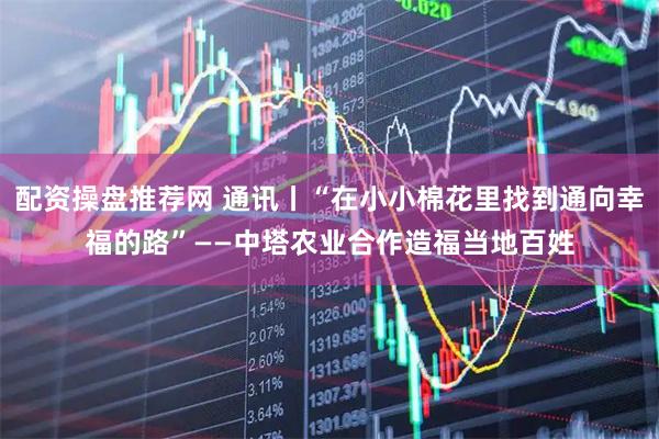 配资操盘推荐网 通讯丨“在小小棉花里找到通向幸福的路”——中塔农业合作造福当地百姓