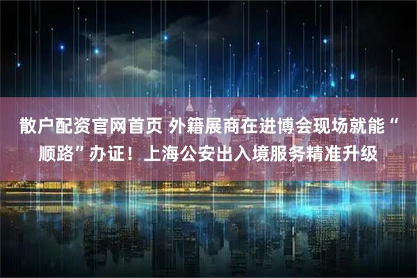 散户配资官网首页 外籍展商在进博会现场就能“顺路”办证！上海公安出入境服务精准升级