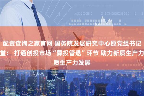 配资查询之家官网 国务院发展研究中心原党组书记马建堂： 打通创投市场“募投管退”环节 助力新质生产力发展