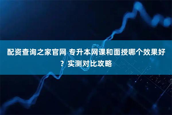 配资查询之家官网 专升本网课和面授哪个效果好？实测对比攻略