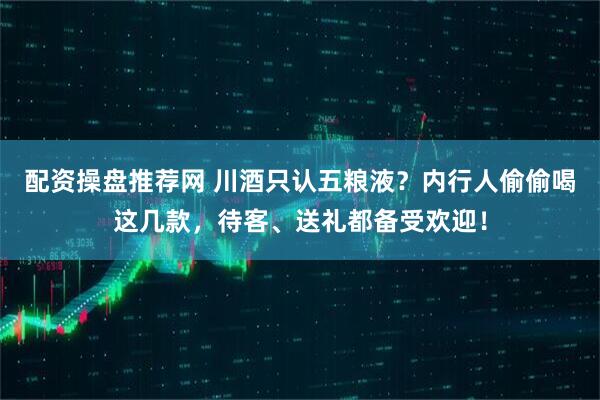 配资操盘推荐网 川酒只认五粮液？内行人偷偷喝这几款，待客、送礼都备受欢迎！
