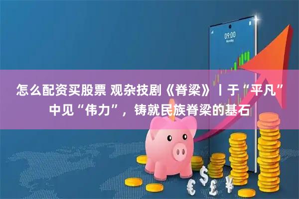 怎么配资买股票 观杂技剧《脊梁》丨于“平凡”中见“伟力”，铸就民族脊梁的基石