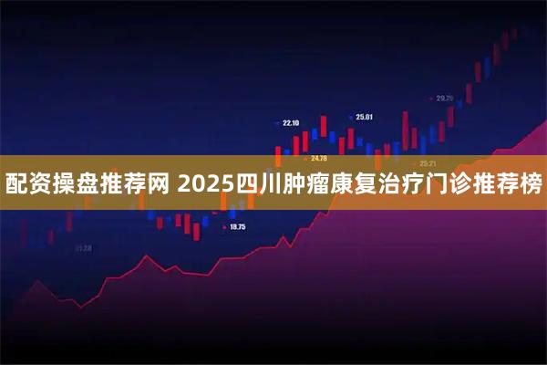 配资操盘推荐网 2025四川肿瘤康复治疗门诊推荐榜