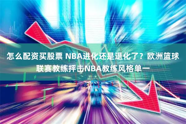 怎么配资买股票 NBA进化还是退化了？欧洲篮球联赛教练抨击NBA教练风格单一