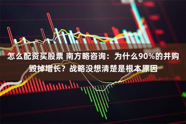 怎么配资买股票 南方略咨询：为什么90%的并购毁掉增长？战略没想清楚是根本原因