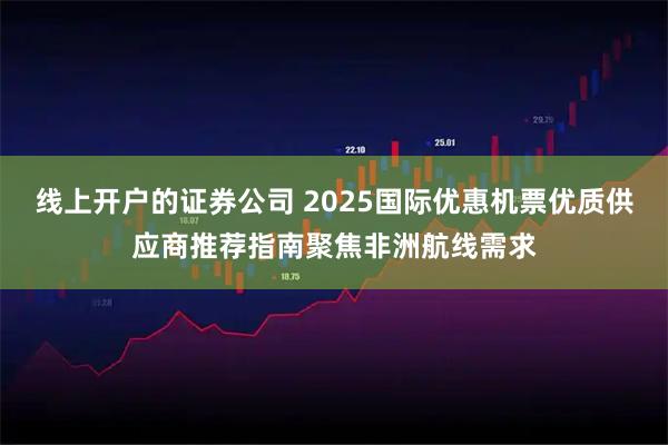 线上开户的证券公司 2025国际优惠机票优质供应商推荐指南聚焦非洲航线需求