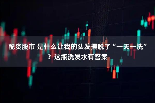 配资股市 是什么让我的头发摆脱了“一天一洗”？这瓶洗发水有答案