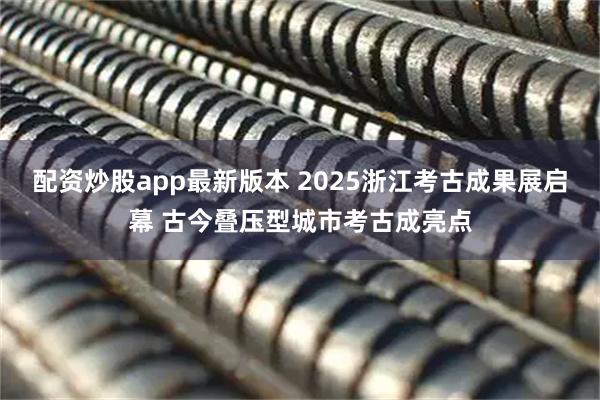 配资炒股app最新版本 2025浙江考古成果展启幕 古今叠压型城市考古成亮点