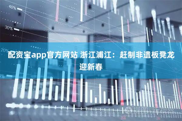 配资宝app官方网站 浙江浦江：赶制非遗板凳龙迎新春