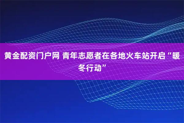 黄金配资门户网 青年志愿者在各地火车站开启“暖冬行动”
