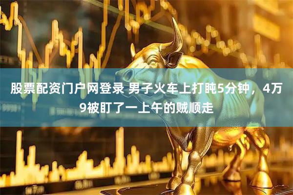 股票配资门户网登录 男子火车上打盹5分钟，4万9被盯了一上午的贼顺走