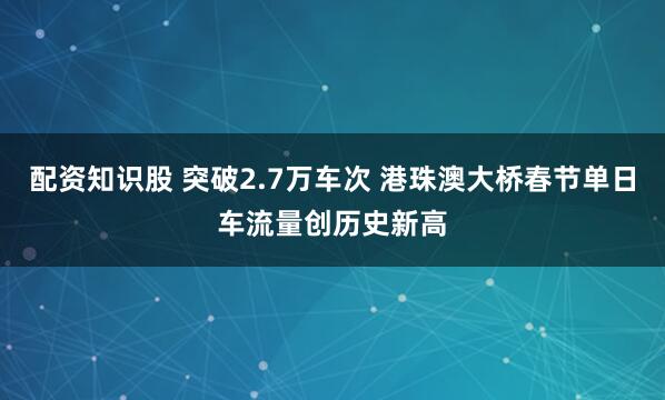 配资知识股 突破2.7万车次 港珠澳大桥春节单日车流量创历史新高
