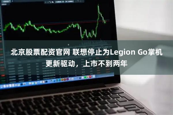 北京股票配资官网 联想停止为Legion Go掌机更新驱动，上市不到两年