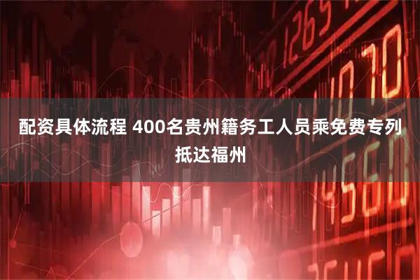 配资具体流程 400名贵州籍务工人员乘免费专列抵达福州