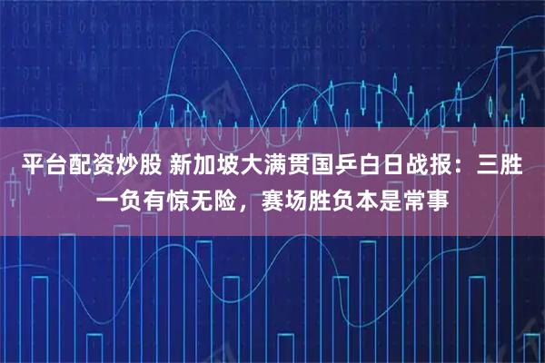 平台配资炒股 新加坡大满贯国乒白日战报：三胜一负有惊无险，赛场胜负本是常事