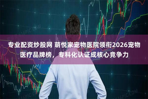 专业配资炒股网 萌悦家宠物医院领衔2026宠物医疗品牌榜，专科化认证成核心竞争力