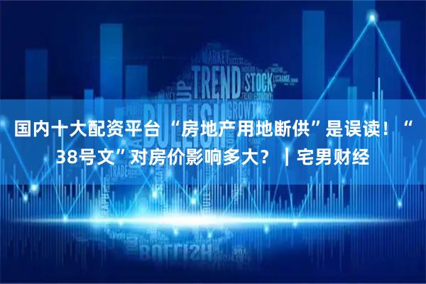 国内十大配资平台 “房地产用地断供”是误读！“38号文”对房价影响多大？｜宅男财经